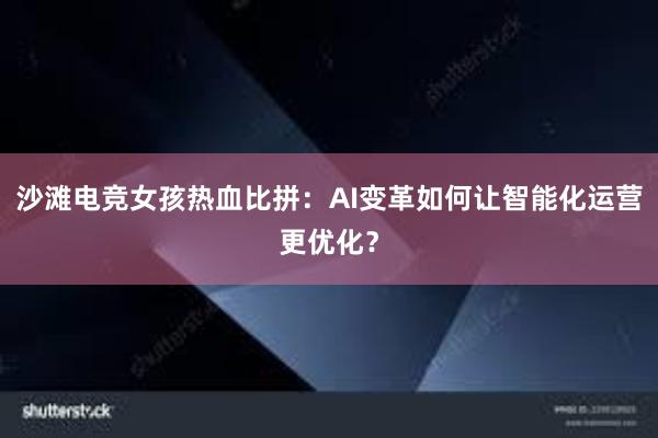 沙滩电竞女孩热血比拼：AI变革如何让智能化运营更优化？