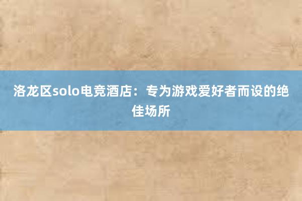 洛龙区solo电竞酒店：专为游戏爱好者而设的绝佳场所