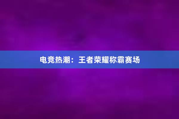 电竞热潮：王者荣耀称霸赛场