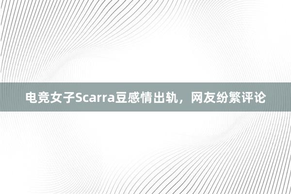 电竞女子Scarra豆感情出轨，网友纷繁评论