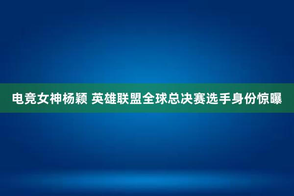 电竞女神杨颖 英雄联盟全球总决赛选手身份惊曝