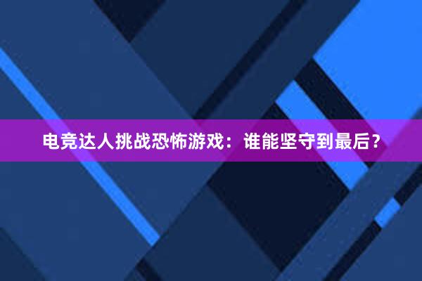 电竞达人挑战恐怖游戏：谁能坚守到最后？