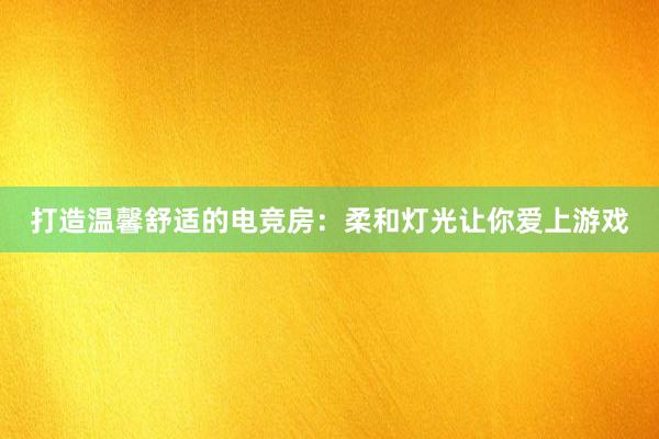 打造温馨舒适的电竞房：柔和灯光让你爱上游戏