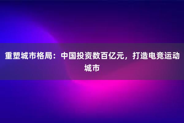 重塑城市格局：中国投资数百亿元，打造电竞运动城市