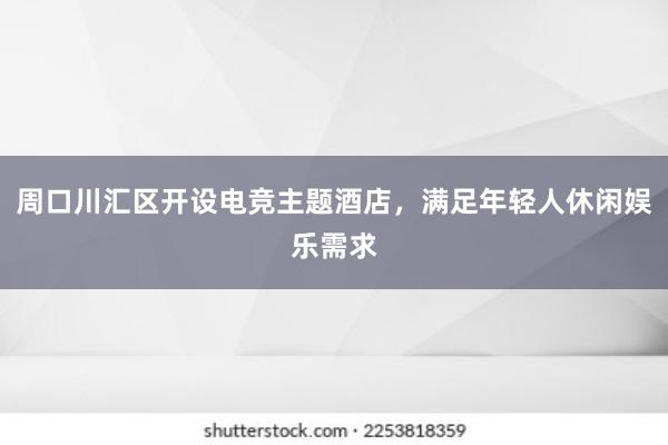 周口川汇区开设电竞主题酒店，满足年轻人休闲娱乐需求