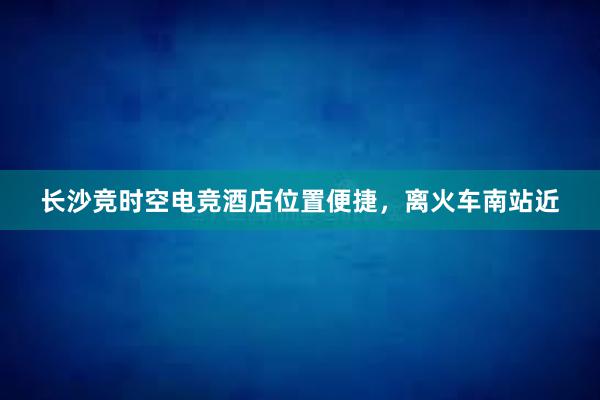 长沙竞时空电竞酒店位置便捷，离火车南站近