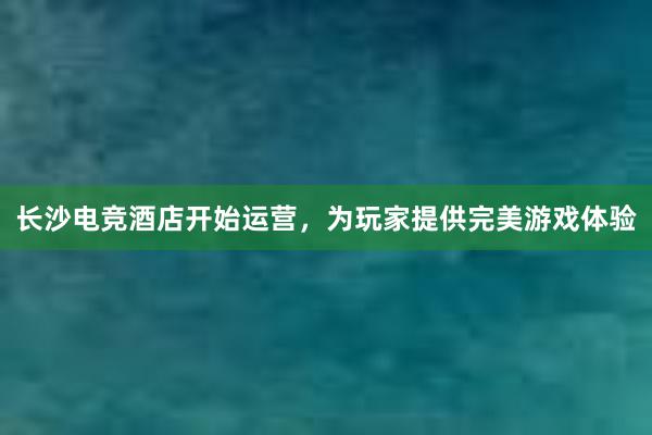 长沙电竞酒店开始运营，为玩家提供完美游戏体验