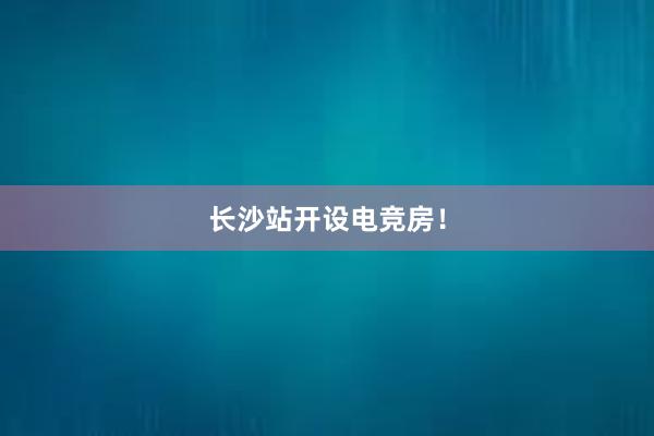 长沙站开设电竞房！