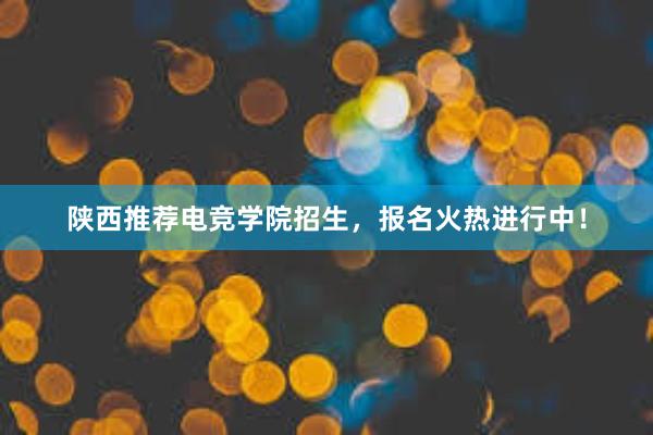 陕西推荐电竞学院招生，报名火热进行中！