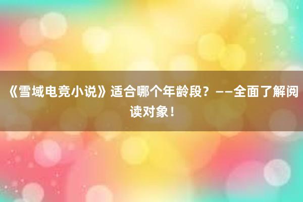 《雪域电竞小说》适合哪个年龄段？——全面了解阅读对象！