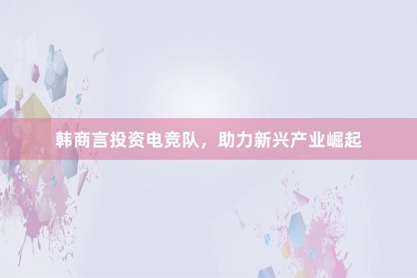 韩商言投资电竞队，助力新兴产业崛起