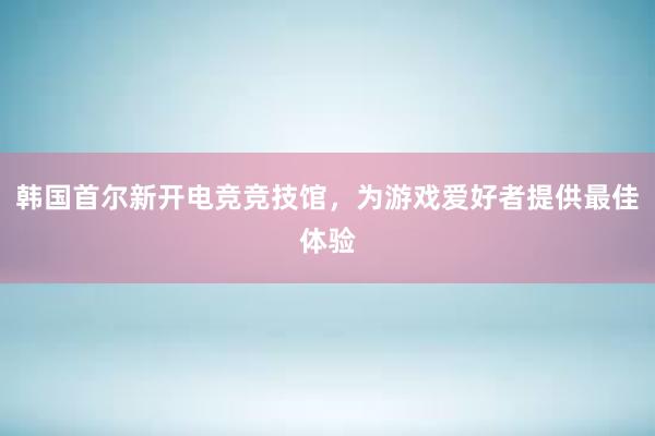 韩国首尔新开电竞竞技馆，为游戏爱好者提供最佳体验